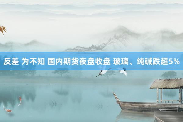 反差 为不知 国内期货夜盘收盘 玻璃、纯碱跌超5%