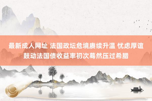 最新成人网址 法国政坛危境赓续升温 忧虑厚谊鼓动法国债收益率初次蓦然压过希腊