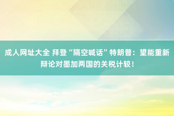 成人网址大全 拜登“隔空喊话”特朗普：望能重新辩论对墨加两国的关税计较！