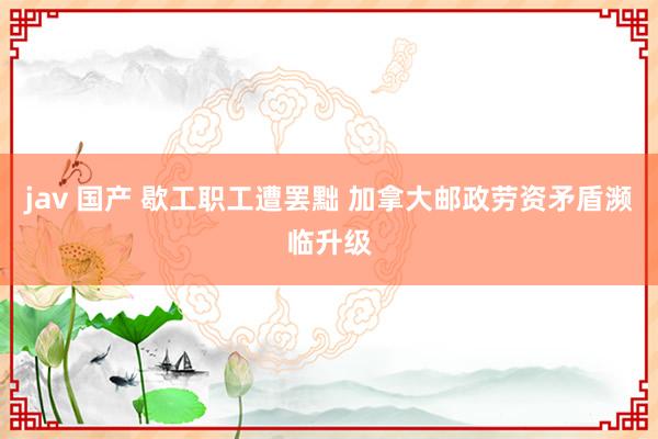 jav 国产 歇工职工遭罢黜 加拿大邮政劳资矛盾濒临升级