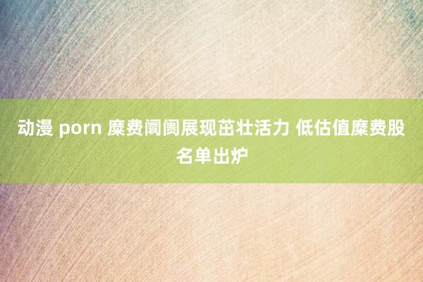 动漫 porn 糜费阛阓展现茁壮活力 低估值糜费股名单出炉