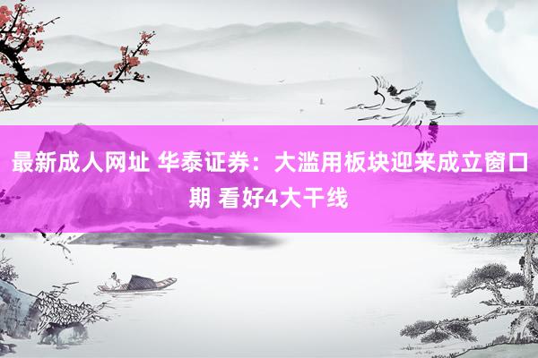 最新成人网址 华泰证券：大滥用板块迎来成立窗口期 看好4大干线