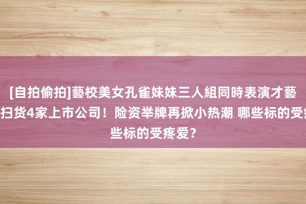 [自拍偷拍]藝校美女孔雀妹妹三人組同時表演才藝 月内扫货4家上市公司！险资举牌再掀小热潮 哪些标的受疼爱？