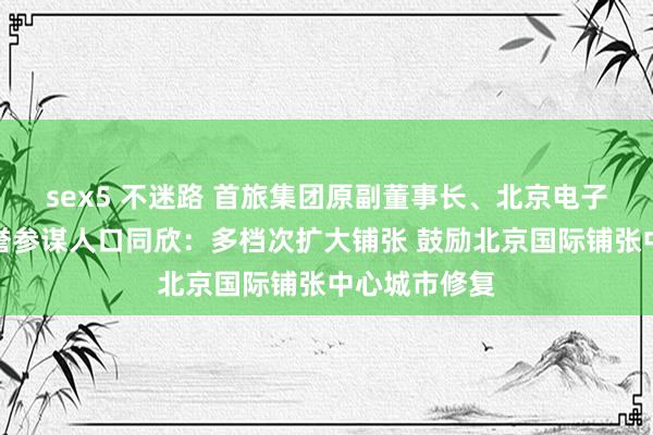 sex5 不迷路 首旅集团原副董事长、北京电子商务协会荣誉参谋人口同欣：多档次扩大铺张 鼓励北京国际铺张中心城市修复