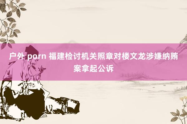 户外 porn 福建检讨机关照章对楼文龙涉嫌纳贿案拿起公诉