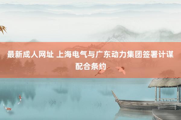 最新成人网址 上海电气与广东动力集团签署计谋配合条约