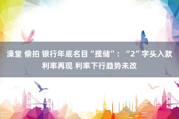 澡堂 偷拍 银行年底名目“揽储”：“2”字头入款利率再现 利率下行趋势未改