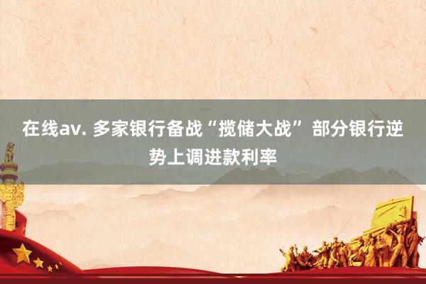 在线av. 多家银行备战“揽储大战” 部分银行逆势上调进款利率