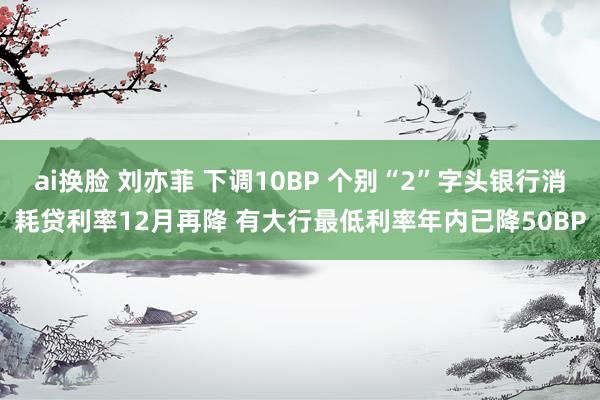 ai换脸 刘亦菲 下调10BP 个别“2”字头银行消耗贷利率12月再降 有大行最低利率年内已降50BP