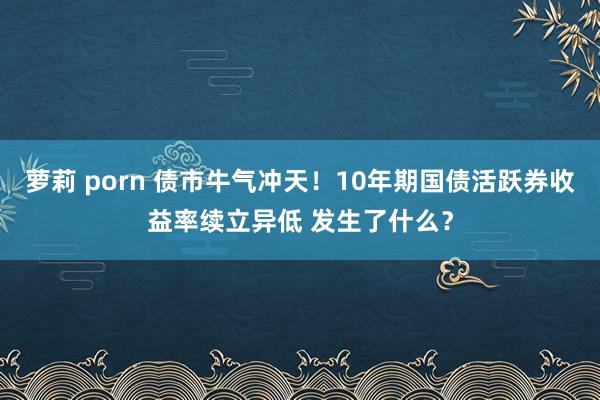 萝莉 porn 债市牛气冲天！10年期国债活跃券收益率续立异低 发生了什么？