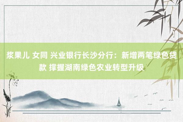 浆果儿 女同 兴业银行长沙分行：新增两笔绿色贷款 撑握湖南绿色农业转型升级