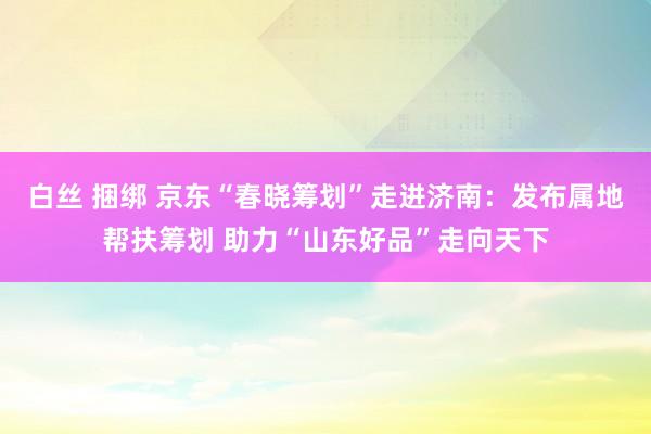 白丝 捆绑 京东“春晓筹划”走进济南：发布属地帮扶筹划 助力“山东好品”走向天下
