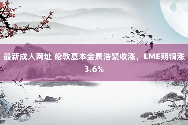 最新成人网址 伦敦基本金属浩繁收涨，LME期铜涨3.6%