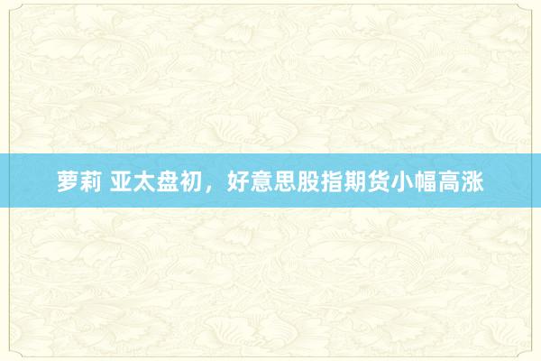 萝莉 亚太盘初，好意思股指期货小幅高涨
